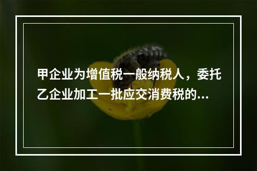 甲企业为增值税一般纳税人，委托乙企业加工一批应交消费税的W材