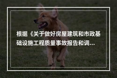 根据《关于做好房屋建筑和市政基础设施工程质量事故报告和调查处