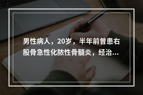 男性病人，20岁，半年前曾患右股骨急性化脓性骨髓炎，经治疗后