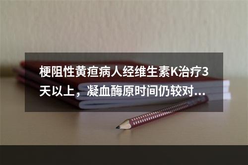 梗阻性黄疸病人经维生素K治疗3天以上，凝血酶原时间仍较对照值