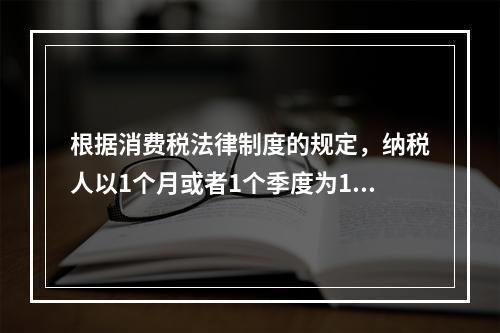 根据消费税法律制度的规定，纳税人以1个月或者1个季度为1个纳