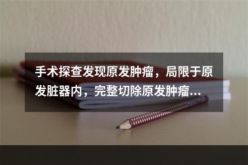 手术探查发现原发肿瘤，局限于原发脏器内，完整切除原发肿瘤、腹