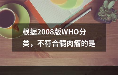 根据2008版WHO分类，不符合髓肉瘤的是