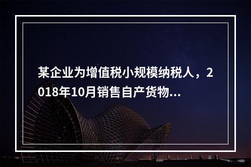 某企业为增值税小规模纳税人，2018年10月销售自产货物取得