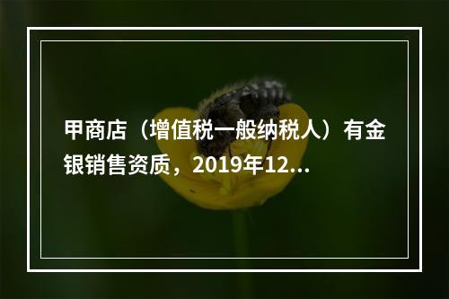 甲商店（增值税一般纳税人）有金银销售资质，2019年12月销