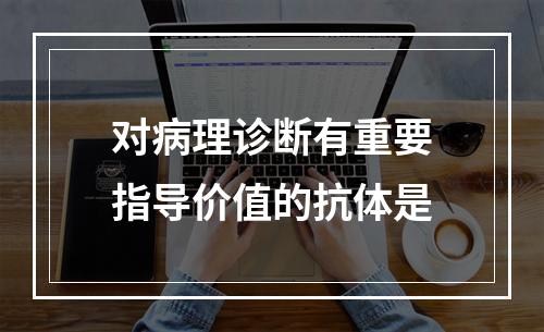 对病理诊断有重要指导价值的抗体是