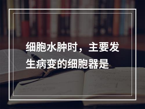 细胞水肿时，主要发生病变的细胞器是