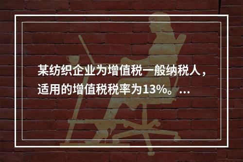 某纺织企业为增值税一般纳税人，适用的增值税税率为13%。该企