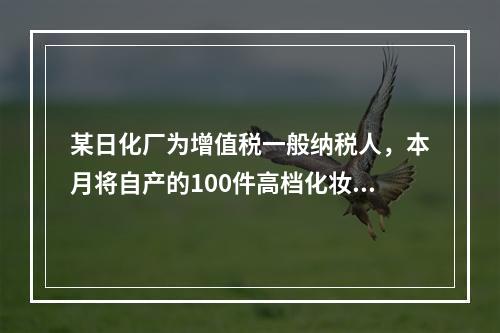 某日化厂为增值税一般纳税人，本月将自产的100件高档化妆品无