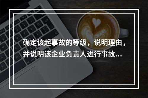 确定该起事故的等级，说明理由，并说明该企业负责人进行事故上报