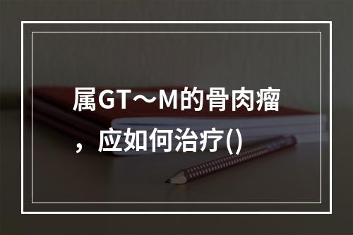 属GT～M的骨肉瘤，应如何治疗()