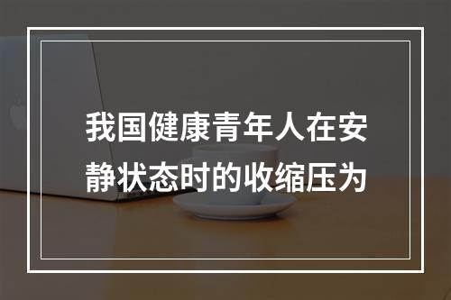 我国健康青年人在安静状态时的收缩压为