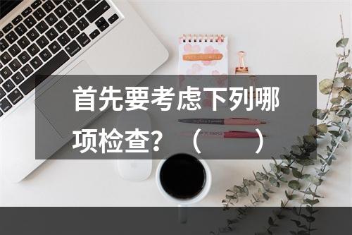 首先要考虑下列哪项检查？（　　）