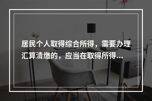 居民个人取得综合所得，需要办理汇算清缴的，应当在取得所得的一