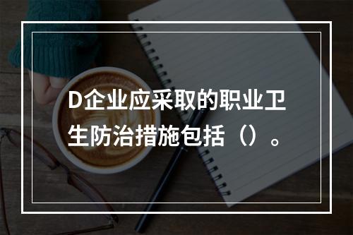 D企业应采取的职业卫生防治措施包括（）。