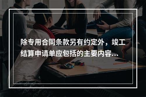 除专用合同条款另有约定外，竣工结算申请单应包括的主要内容有（