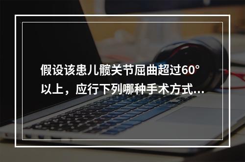 假设该患儿髋关节屈曲超过60°以上，应行下列哪种手术方式？（