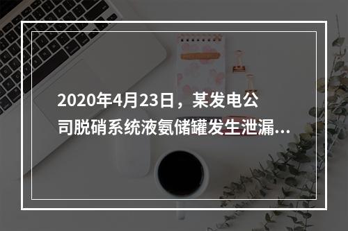 2020年4月23日，某发电公司脱硝系统液氨储罐发生泄漏，现