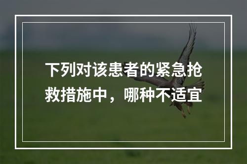 下列对该患者的紧急抢救措施中，哪种不适宜