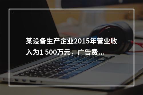 某设备生产企业2015年营业收入为1 500万元，广告费支出