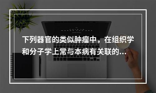 下列器官的类似肿瘤中，在组织学和分子学上常与本病有关联的是