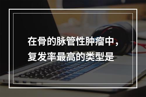 在骨的脉管性肿瘤中，复发率最高的类型是