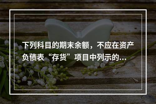 下列科目的期末余额，不应在资产负债表“存货”项目中列示的是（