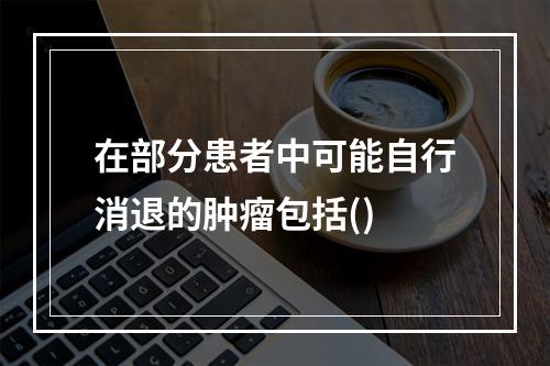 在部分患者中可能自行消退的肿瘤包括()