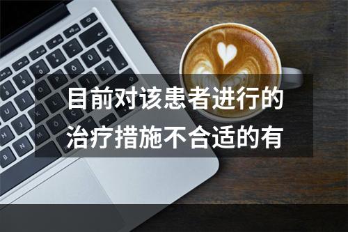 目前对该患者进行的治疗措施不合适的有