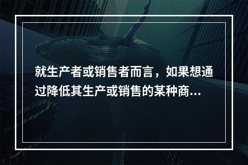 就生产者或销售者而言，如果想通过降低其生产或销售的某种商品的