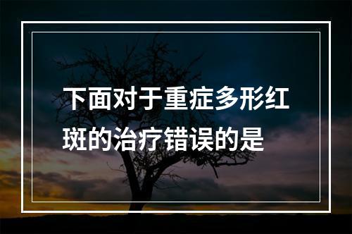 下面对于重症多形红斑的治疗错误的是