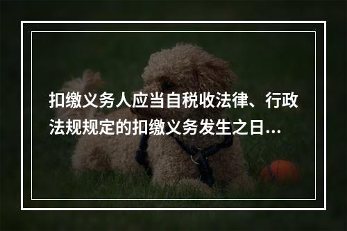 扣缴义务人应当自税收法律、行政法规规定的扣缴义务发生之日起（