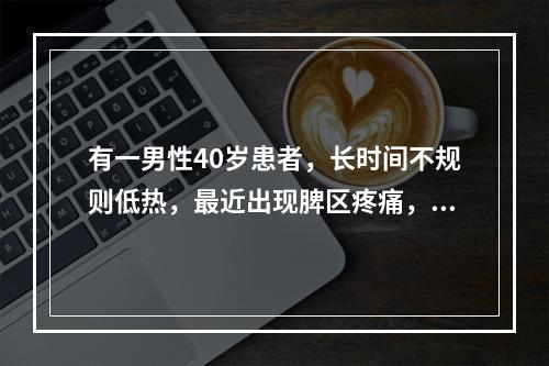 有一男性40岁患者，长时间不规则低热，最近出现脾区疼痛，有轻