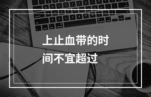 上止血带的时间不宜超过