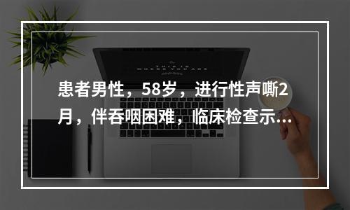 患者男性，58岁，进行性声嘶2月，伴吞咽困难，临床检查示喉部