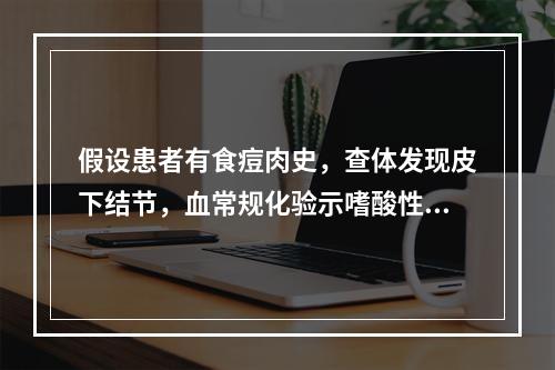 假设患者有食痘肉史，查体发现皮下结节，血常规化验示嗜酸性粒细