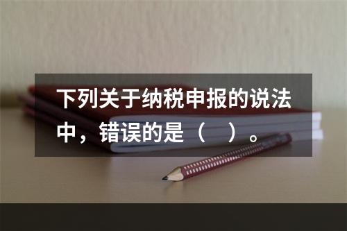 下列关于纳税申报的说法中，错误的是（　）。