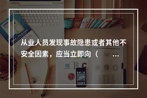 从业人员发现事故隐患或者其他不安全因素，应当立即向（　　）报