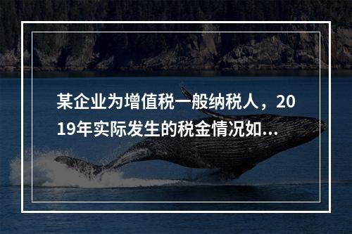 某企业为增值税一般纳税人，2019年实际发生的税金情况如下：