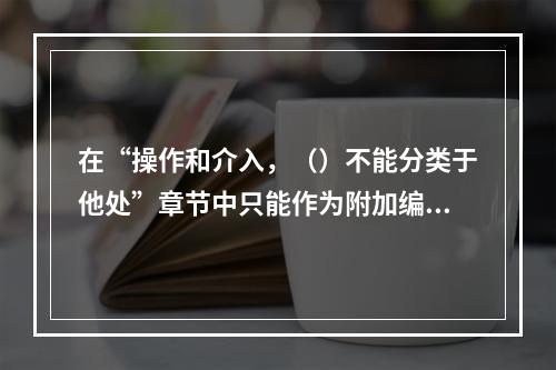 在“操作和介入，（）不能分类于他处”章节中只能作为附加编码。