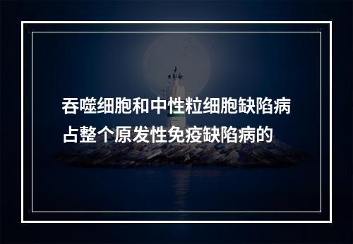 吞噬细胞和中性粒细胞缺陷病占整个原发性免疫缺陷病的