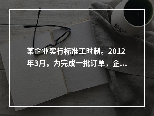 某企业实行标准工时制。2012年3月，为完成一批订单，企业安