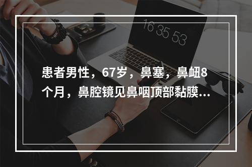 患者男性，67岁，鼻塞，鼻衄8个月，鼻腔镜见鼻咽顶部黏膜粗糙