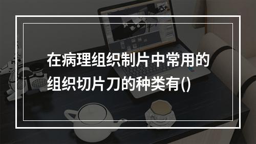 在病理组织制片中常用的组织切片刀的种类有()