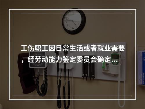 工伤职工因日常生活或者就业需要，经劳动能力鉴定委员会确定，安