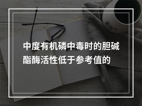 中度有机磷中毒时的胆碱酯酶活性低于参考值的