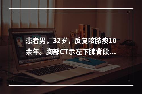 患者男，32岁，反复咳脓痰10余年。胸部CT示左下肺背段、后