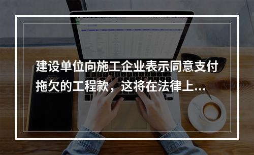 建设单位向施工企业表示同意支付拖欠的工程款，这将在法律上引起