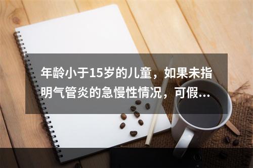 年龄小于15岁的儿童，如果未指明气管炎的急慢性情况，可假定为