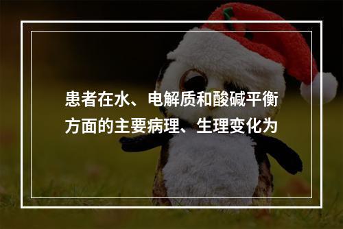 患者在水、电解质和酸碱平衡方面的主要病理、生理变化为